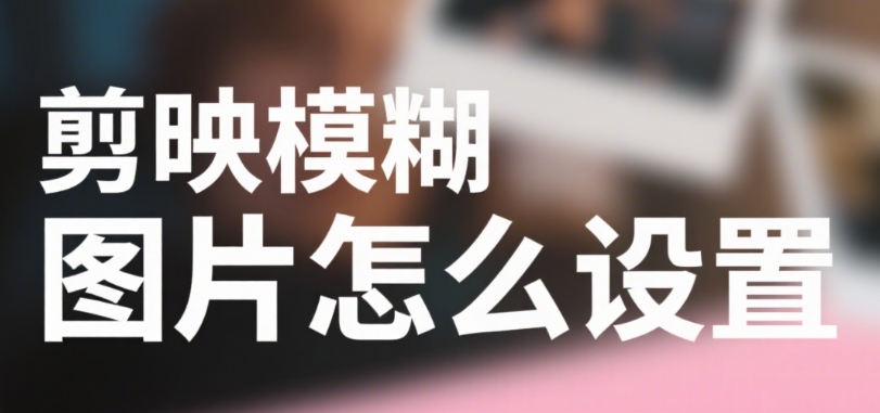 剪映怎么设置模糊图片?3 种效果 + 5 个场景,自然不生硬