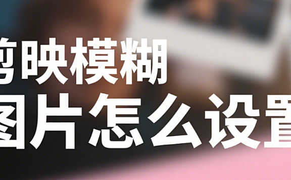 剪映怎么设置模糊图片？3 种效果 + 5 个场景，自然不生硬