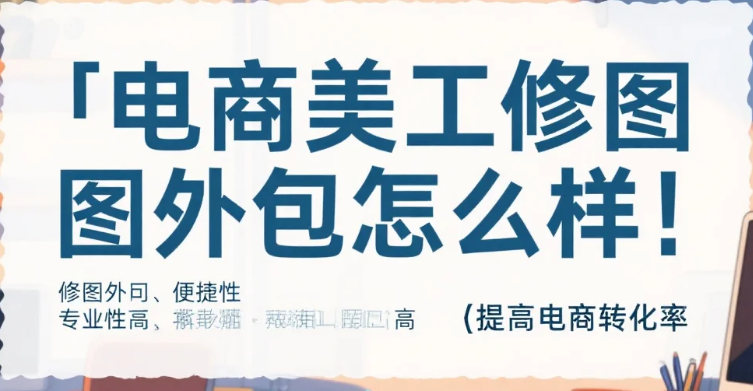 电商美工修图外包怎么样?4类渠道测评+5步避坑法,转化率提升30%