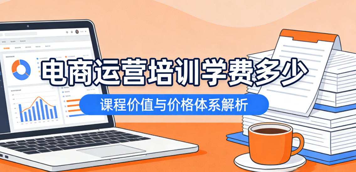 电商运营培训学费多少：从课程内容深度与实际交付效果看合理投入区间