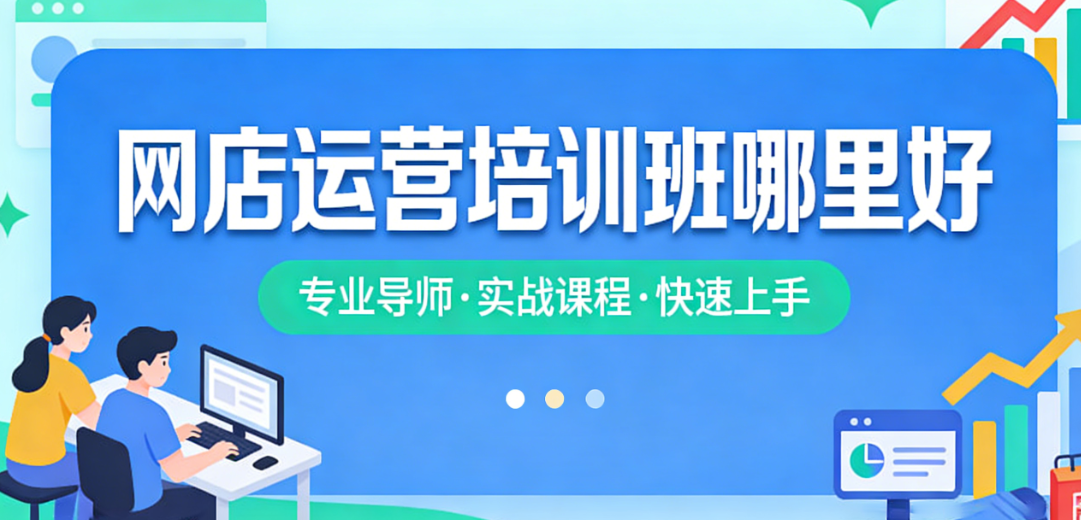网店运营培训班科学选择指南,资质核查课程体系师资评估与实操效果解析