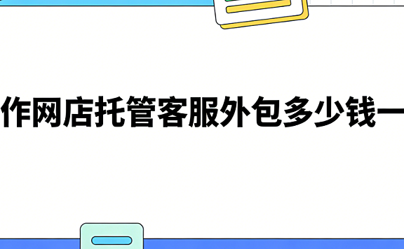 焦作网店托管客服外包多少钱一次?焦作本地商家必读的客服外包费用明细与实操指南