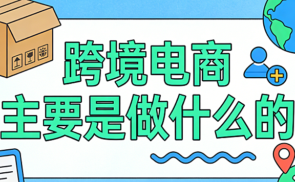 跨境电商主要是做什么的?从交易模式到运营核心环节的全面解析