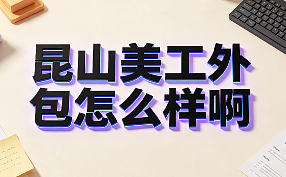 昆山美工外包怎么样啊_区域优势分析与避坑指南