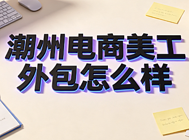 潮州电商美工外包怎么样?区域市场解析与实操指南